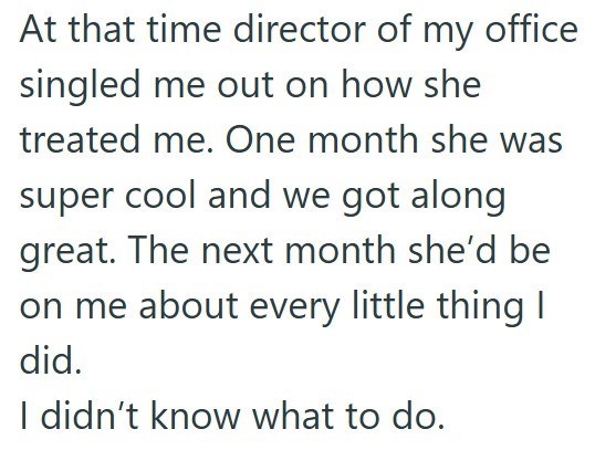At that time director of my office singled me out on how she treated me. One month she was super cool and we got along great. The next month she'd be on me about every little thing I did. I didn't know what to do.