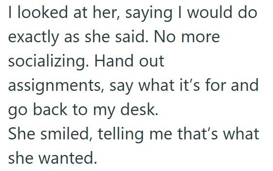 I looked at her, saying I would do exactly as she said. No more socializing. Hand out assignments, say what it's for and go back to my desk. She smiled, telling me that's what she wanted.