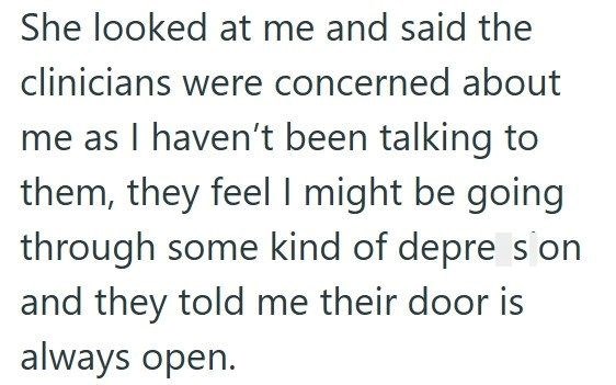 She looked at me and said the clinicians were concerned about me as I haven't been talking to them, they feel I might be going through some kind of depre s on and they told me their door is always open.