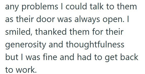 any problems I could talk to them as their door was always open. I smiled, thanked them for their generosity and thoughtfulness but I was fine and had to get back to work.