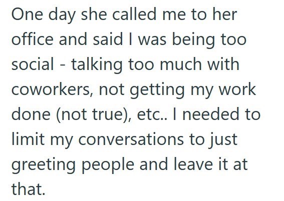 One day she called me to her office and said I was being too social - talking too much with coworkers, not getting my work done (not true), etc.. I needed to limit my conversations to just greeting people and leave it at that.
