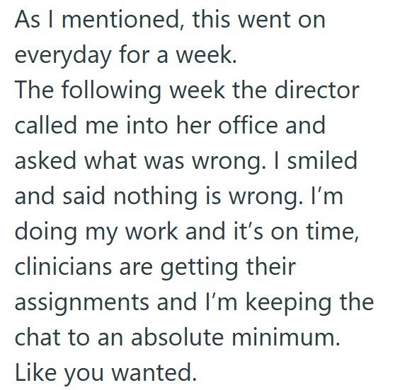 As I mentioned, this went on everyday for a week. The following week the director called me into her office and asked what was wrong. I smiled and said nothing is wrong. I'm doing my work and it's on time, clinicians are getting their assignments and I'm keeping the chat to an absolute minimum. Like you wanted.