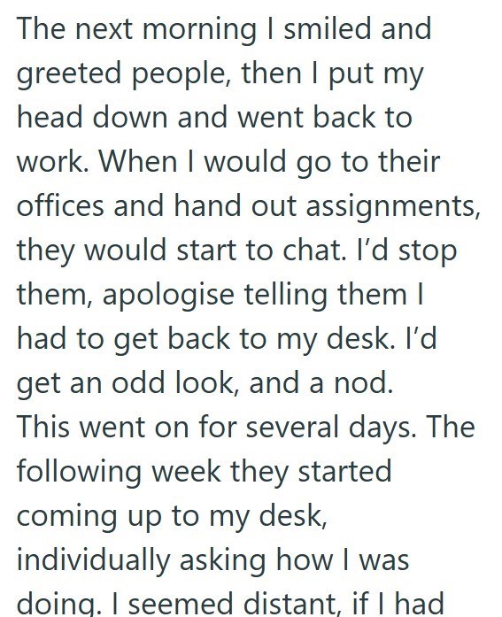The next morning I smiled and greeted people, then I put my head down and went back to work. When I would go to their offices and hand out assignments, they would start to chat. I'd stop them, apologise telling them I had to get back to my desk. I'd get an odd look, and a nod. This went on for several days. The following week they started coming up to my desk, individually asking how I was doing. I seemed distant, if I had