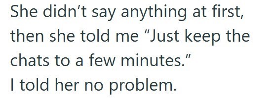 She didn't say anything at first, then she told me "Just keep the chats to a few minutes." I told her no problem.