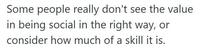 Some people really don't see the value in being social in the right way, or consider how much of a skill it is.