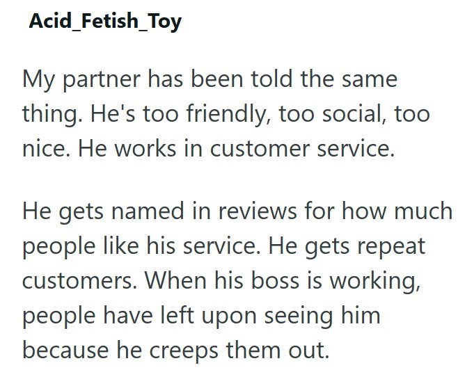 Acid_Fetish_Toy My partner has been told the same thing. He's too friendly, too social, too nice. He works in customer service. He gets named in reviews for how much people like his service. He gets repeat customers. When his boss is working, people have left upon seeing him because he creeps them out.