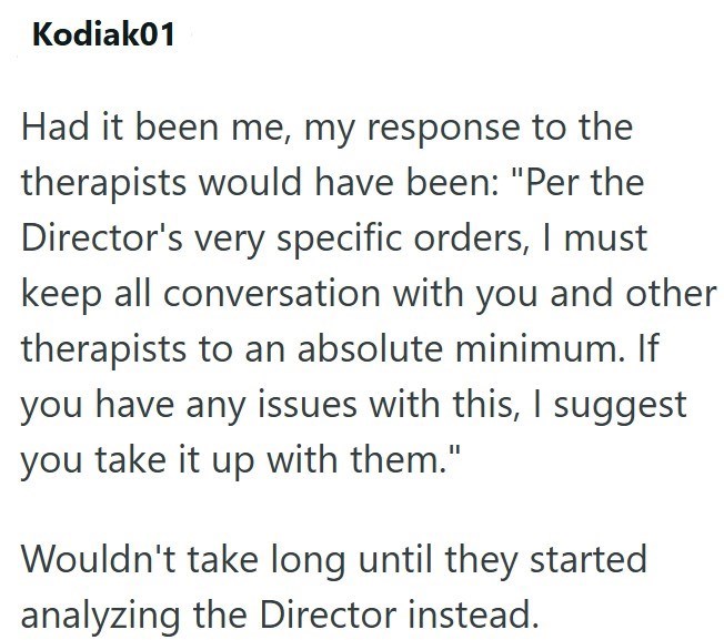 Kodiak01 Had it been me, my response to the therapists would have been: "Per the Director's very specific orders, I must keep all conversation with you and other therapists to an absolute minimum. If you have any issues with this, I suggest you take it up with them." Wouldn't take long until they started analyzing the Director instead.