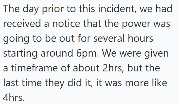 The day prior to this incident, we had received a notice that the power was going to be out for several hours starting around 6pm. We were given a timeframe of about 2hrs, but the last time they did it, it was more like 4hrs.