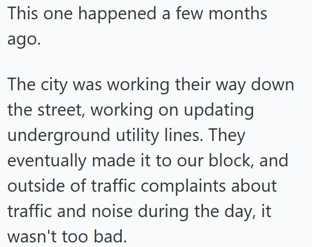 This one happened a few months ago. The city was working their way down the street, working on updating underground utility lines. They eventually made it to our block, and outside of traffic complaints about traffic and noise during the day, it wasn't too bad.