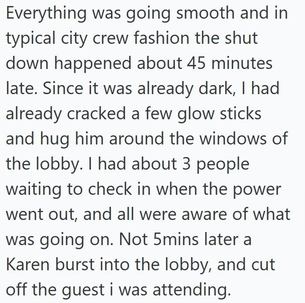 Everything was going smooth and in typical city crew fashion the shut down happened about 45 minutes late. Since it was already dark, I had already cracked a few glow sticks and hug him around the windows of the lobby. I had about 3 people waiting to check in when the power went out, and all were aware of what was going on. Not 5mins later a Karen burst into the lobby, and cut off the guest i was attending.