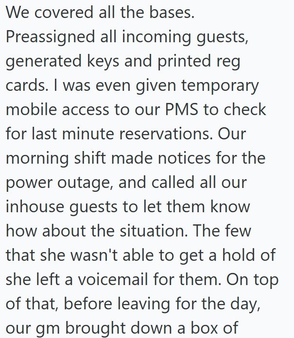 We covered all the bases. Preassigned all incoming guests, generated keys and printed reg. cards. I was even given temporary mobile access to our PMS to check for last minute reservations. Our morning shift made notices for the power outage, and called all our inhouse guests to let them know how about the situation. The few that she wasn't able to get a hold of she left a voicemail for them. On top of that, before leaving for the day, our gm brought down a box of