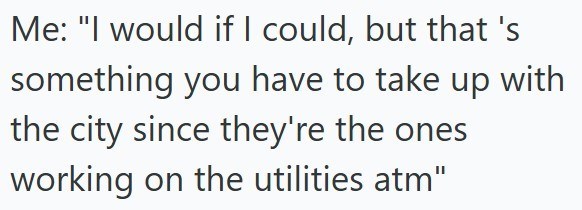 Me: "I would if I could, but that's something you have to take up with the city since they're the ones working on the utilities atm"