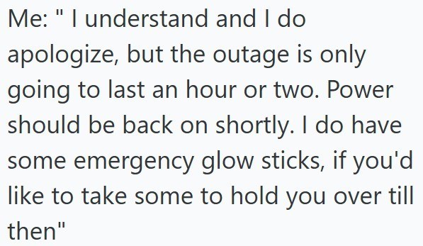 Me: "I understand and I do apologize, but the outage is only going to last an hour or two. Power should be back on shortly. I do have some emergency glow sticks, if you'd like to take some to hold you over till then"