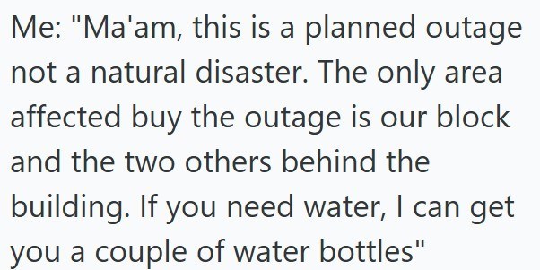 Me: "Ma'am, this is a planned outage not a natural disaster. The only area affected buy the outage is our block and the two others behind the building. If you need water, I can get you a couple of water bottles"