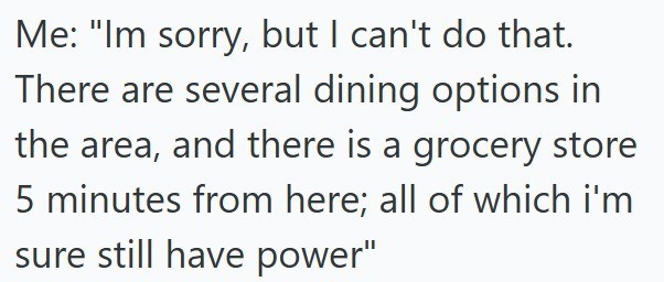 Me: "Im sorry, but I can't do that. There are several dining options in the area, and there is a grocery store 5 minutes from here; all of which i'm sure still have power"
