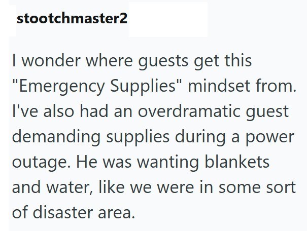 stootchmaster2 I wonder where guests get this "Emergency Supplies" mindset from. I've also had an overdramatic guest demanding supplies during a power outage. He was wanting blankets and water, like we were in some sort of disaster area.