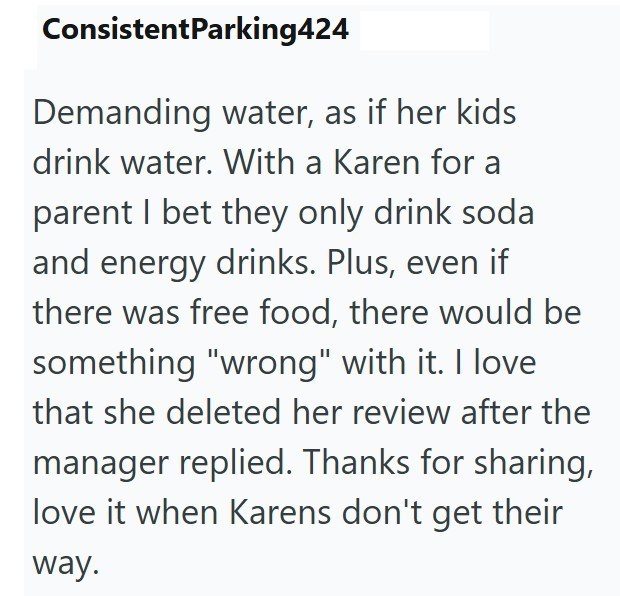 ConsistentParking424 Demanding water, as if her kids drink water. With a Karen for a parent I bet they only drink soda and energy drinks. Plus, even if there was free food, there would be something "wrong" with it. I love that she deleted her review after the manager replied. Thanks for sharing, love it when Karens don't get their way.