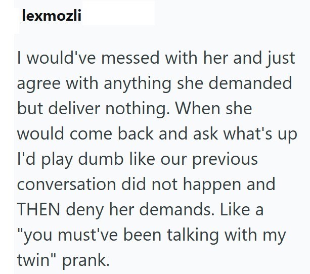 lexmozli I would've messed with her and just agree with anything she demanded but deliver nothing. When she would come back and ask what's up I'd play dumb like our previous conversation did not happen and THEN deny her demands. Like a "you must've been talking with my twin" prank.