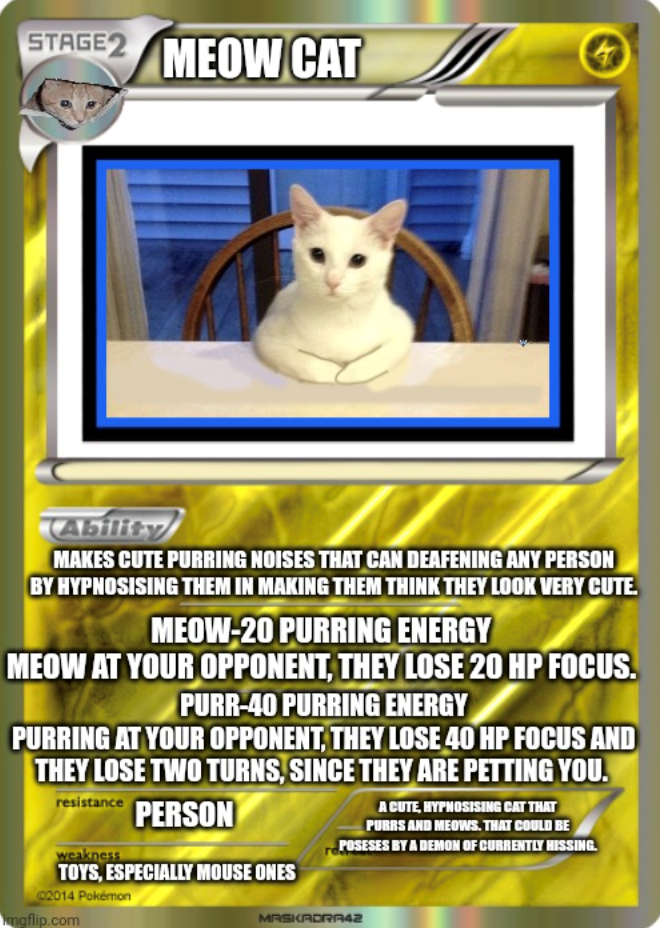 STAGE 2 MEOW CAT Ability MAKES CUTE PURRING NOISES THAT CAN DEAFENING ANY PERSON BY HYPNOSISING THEM IN MAKING THEM THINK THEY LOOK VERY CUTE. MEOW-20 PURRING ENERGY MEOW AT YOUR OPPONENT, THEY LOSE 20 HP FOCUS. PURR-40 PURRING ENERGY PURRING AT YOUR OPPONENT, THEY LOSE 40 HP FOCUS AND THEY LOSE TWO TURNS, SINCE THEY ARE PETTING YOU. resistance weakness PERSON TOYS, ESPECIALLY MOUSE ONES 2014 Pokémon imgflip.com A CUTE, HYPHOSISING CAT THAT PURRS AND MEOWS. THAT COULD BE POSESES BY A DEMON OF CU