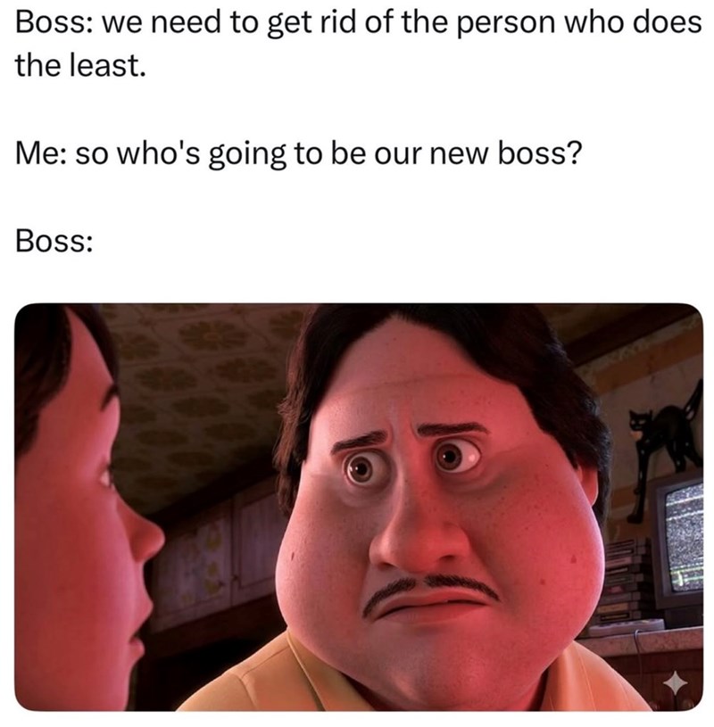 Boss: we need to get rid of the person who does the least. Me: so who's going to be our new boss? Boss: