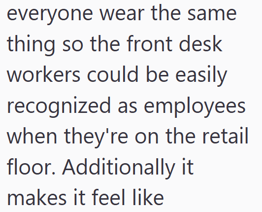 everyone wear the same thing so the front desk workers could be easily recognized as employees when they're on the retail floor. Additionally it makes it feel like