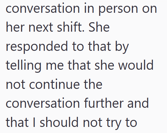 conversation in person on her next shift. She responded to that by telling me that she would not continue the conversation further and that I should not try to