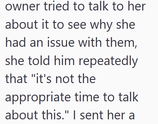 owner tried to talk to her about it to see why she had an issue with them, she told him repeatedly that "it's not the appropriate time to talk about this." I sent her a