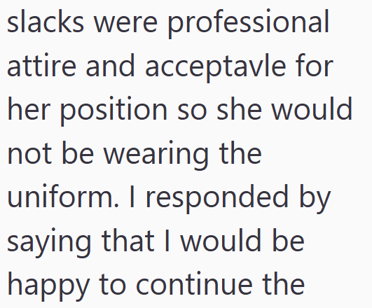 slacks were professional attire and acceptavle for her position so she would not be wearing the uniform. I responded by saying that I would be happy to continue the