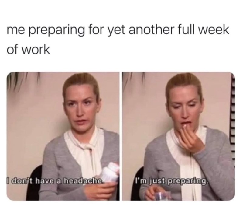 me preparing for yet another full week of work I don't have a headache. I'm just preparing