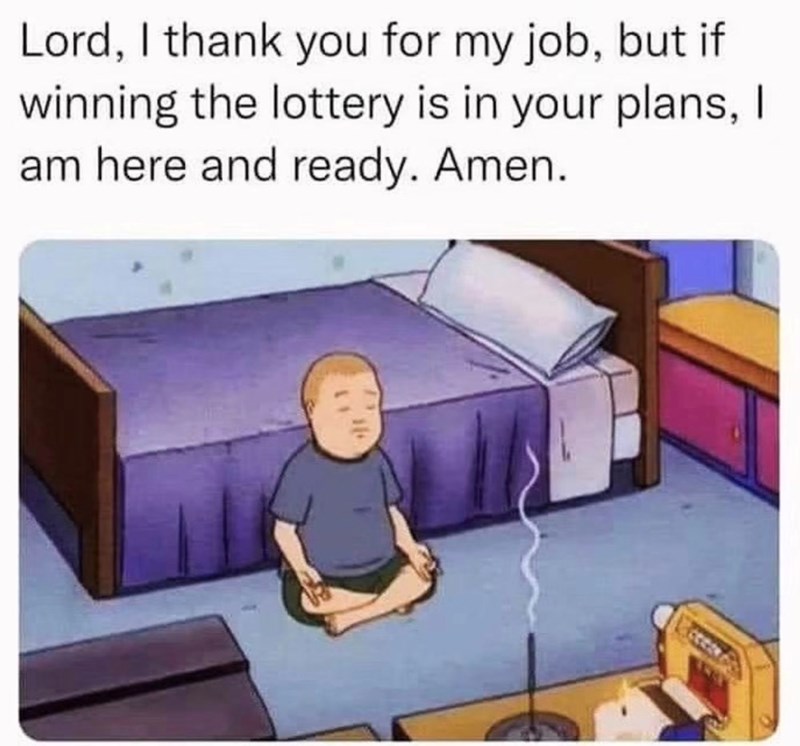 Lord, I thank you for my job, but if winning the lottery is in your plans, I am here and ready. Amen.