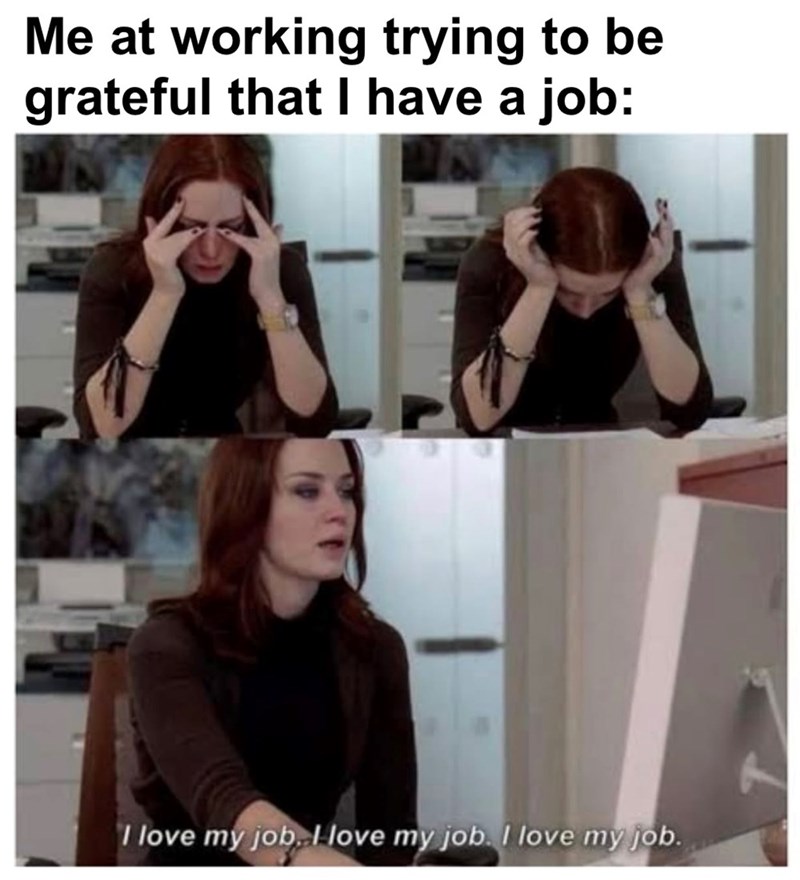 Me at working trying to be grateful that I have a job: I love my job. I love my job. I love my job.