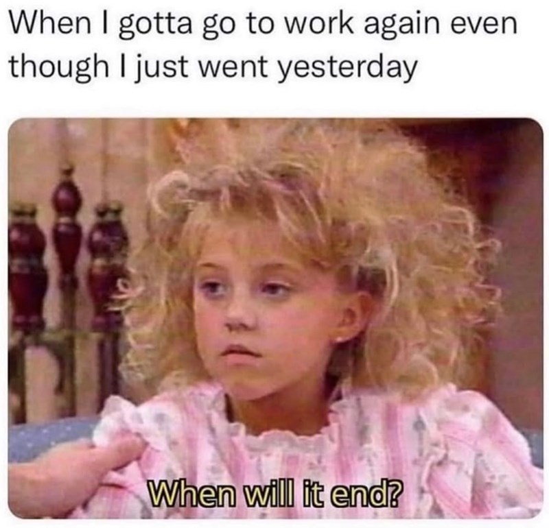 When I gotta go to work again even though I just went yesterday When will it end?