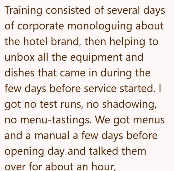 Training consisted of several days of corporate monologuing about the hotel brand, then helping to unbox all the equipment and dishes that came in during the few days before service started. I got no test runs, no shadowing, no menu-tastings. We got menus and a manual a few days before opening day and talked them over for about an hour,