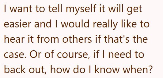 I want to tell myself it will get easier and I would really like to hear it from others if that's the case. Or of course, if I need to back out, how do I know when?