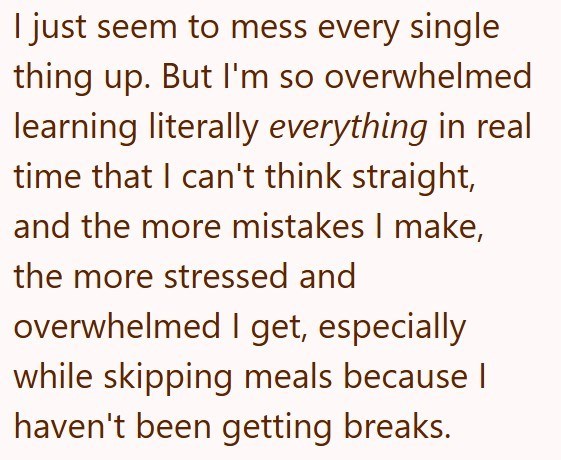 I just seem to mess every single thing up. But I'm so overwhelmed learning literally everything in real time that I can't think straight, and the more mistakes I make, the more stressed and overwhelmed I get, especially while skipping meals because I haven't been getting breaks.
