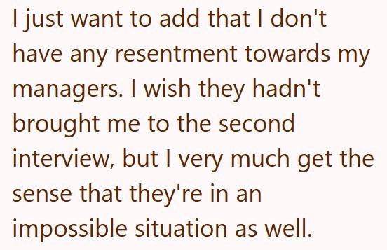 I just want to add that I don't have any resentment towards my managers. I wish they hadn't brought me to the second interview, but I very much get the sense that they're in an impossible situation as well.