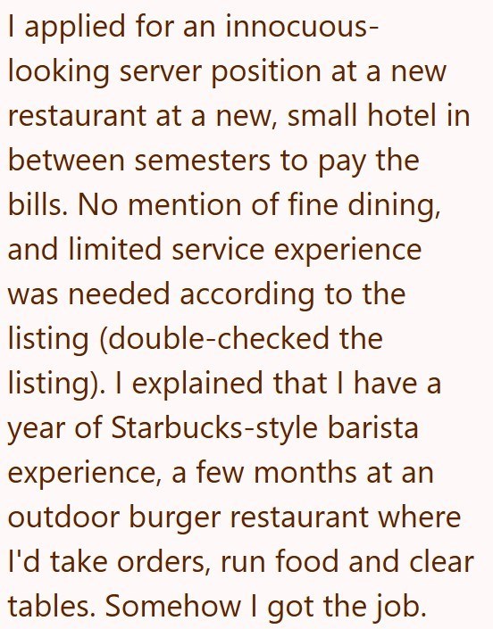 I applied for an innocuous- looking server position at a new restaurant at a new, small hotel in between semesters to pay the bills. No mention of fine dining, and limited service experience was needed according to the listing (double-checked the listing). I explained that I have a year of Starbucks-style barista experience, a few months at an outdoor burger restaurant where I'd take orders, run food and clear tables. Somehow I got the job.