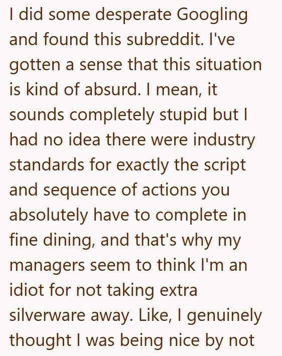I did some desperate Googling and found this subreddit. I've gotten a sense that this situation is kind of absurd. I mean, it sounds completely stupid but I had no idea there were industry standards for exactly the script and sequence of actions you absolutely have to complete in fine dining, and that's why my managers seem to think I'm an idiot for not taking extra silverware away. Like, I genuinely thought I was being nice by not