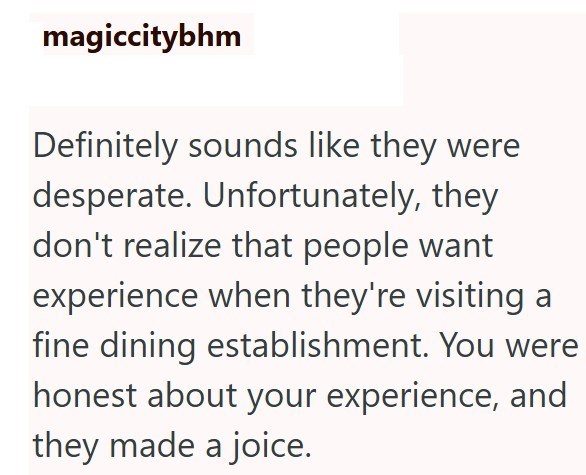 magiccitybhm Definitely sounds like they were desperate. Unfortunately, they don't realize that people want experience when they're visiting a fine dining establishment. You were honest about your experience, and they made a joice.