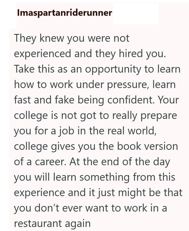 Imaspartanriderunner They knew you were not experienced and they hired you. Take this as an opportunity to learn how to work under pressure, learn fast and fake being confident. Your college is not got to really prepare you for a job in the real world, college gives you the book version of a career. At the end of the day you will learn something from this experience and it just might be that you don't ever want to work in a restaurant again