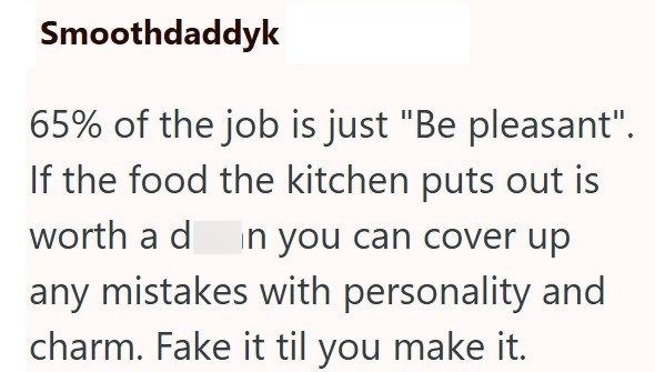 Smoothdaddyk 65% of the job is just "Be pleasant". If the food the kitchen puts out is worth a d in you can cover up any mistakes with personality and charm. Fake it til you make it.