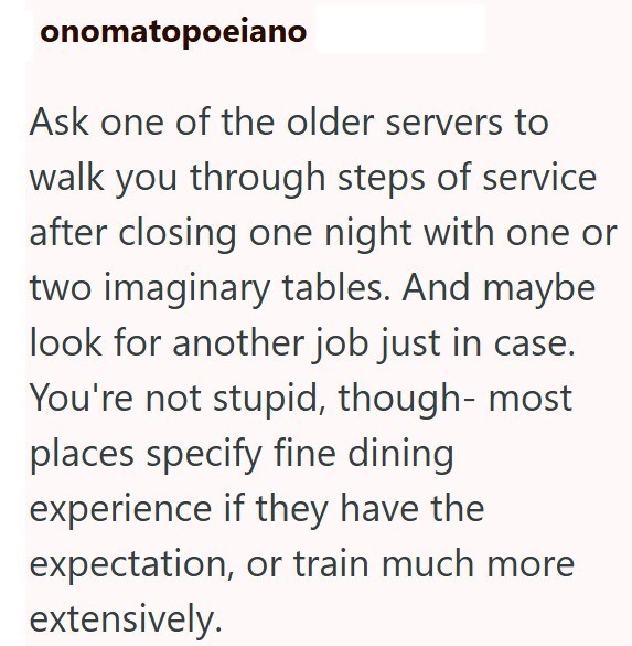 onomatopoeiano Ask one of the older servers to walk you through steps of service after closing one night with one or two imaginary tables. And maybe look for another job just in case. You're not stupid, though- most places specify fine dining experience if they have the expectation, or train much more extensively.
