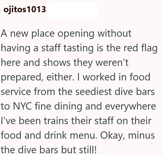 ojitos 1013 A new place opening without having a staff tasting is the red flag here and shows they weren't prepared, either. I worked in food service from the seediest dive bars to NYC fine dining and everywhere I've been trains their staff on their food and drink menu. Okay, minus the dive bars but still!