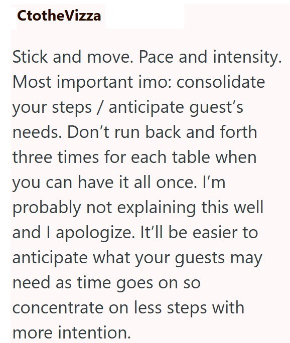CtotheVizza Stick and move. Pace and intensity. Most important imo: consolidate your steps anticipate guest's needs. Don't run back and forth three times for each table when you can have it all once. I'm probably not explaining this well and I apologize. It'll be easier to anticipate what your guests may need as time goes on so concentrate on less steps with more intention.