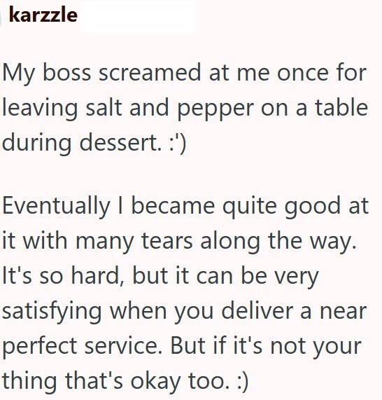 karzzle My boss screamed at me once for leaving salt and pepper on a table during dessert. :') Eventually I became quite good at it with many tears along the way. It's so hard, but it can be very satisfying when you deliver a near perfect service. But if it's not your thing that's okay too. :)