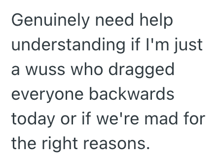 Genuinely need help understanding if I'm just a wuss who dragged everyone backwards today or if we're mad for the right reasons.