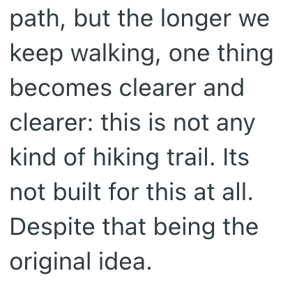 path, but the longer we keep walking, one thing becomes clearer and clearer: this is not any kind of hiking trail. Its not built for this at all. Despite that being the original idea.