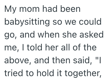 My mom had been babysitting so we could go, and when she asked me, I told her all of the above, and then said, "I tried to hold it together,
