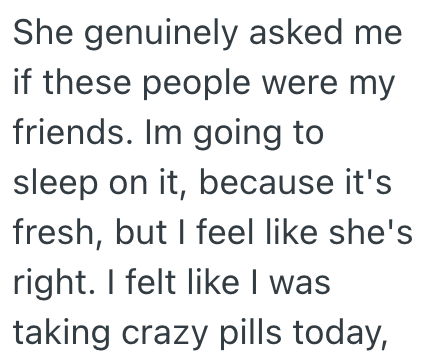 She genuinely asked me if these people were my friends. Im going to sleep on it, because it's fresh, but I feel like she's right. I felt like I was taking crazy pills today,