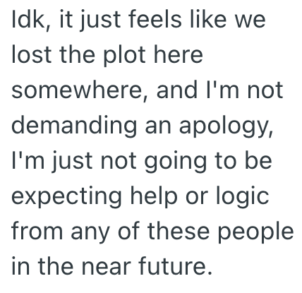 Idk, it just feels like we lost the plot here somewhere, and I'm not demanding an apology, I'm just not going to be expecting help or logic from any of these people in the near future.